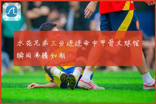 水花兄弟三分连连命中甲骨文球馆瞬间沸腾如潮