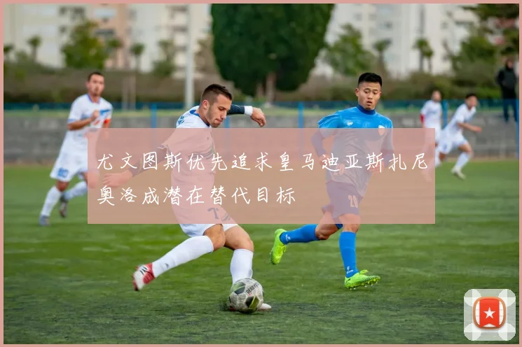 尤文图斯优先追求皇马迪亚斯扎尼奥洛成潜在替代目标